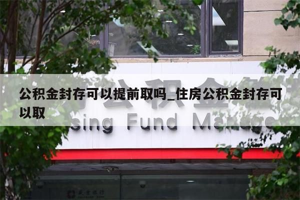 公积金封存可以提前取吗_住房公积金封存可以取